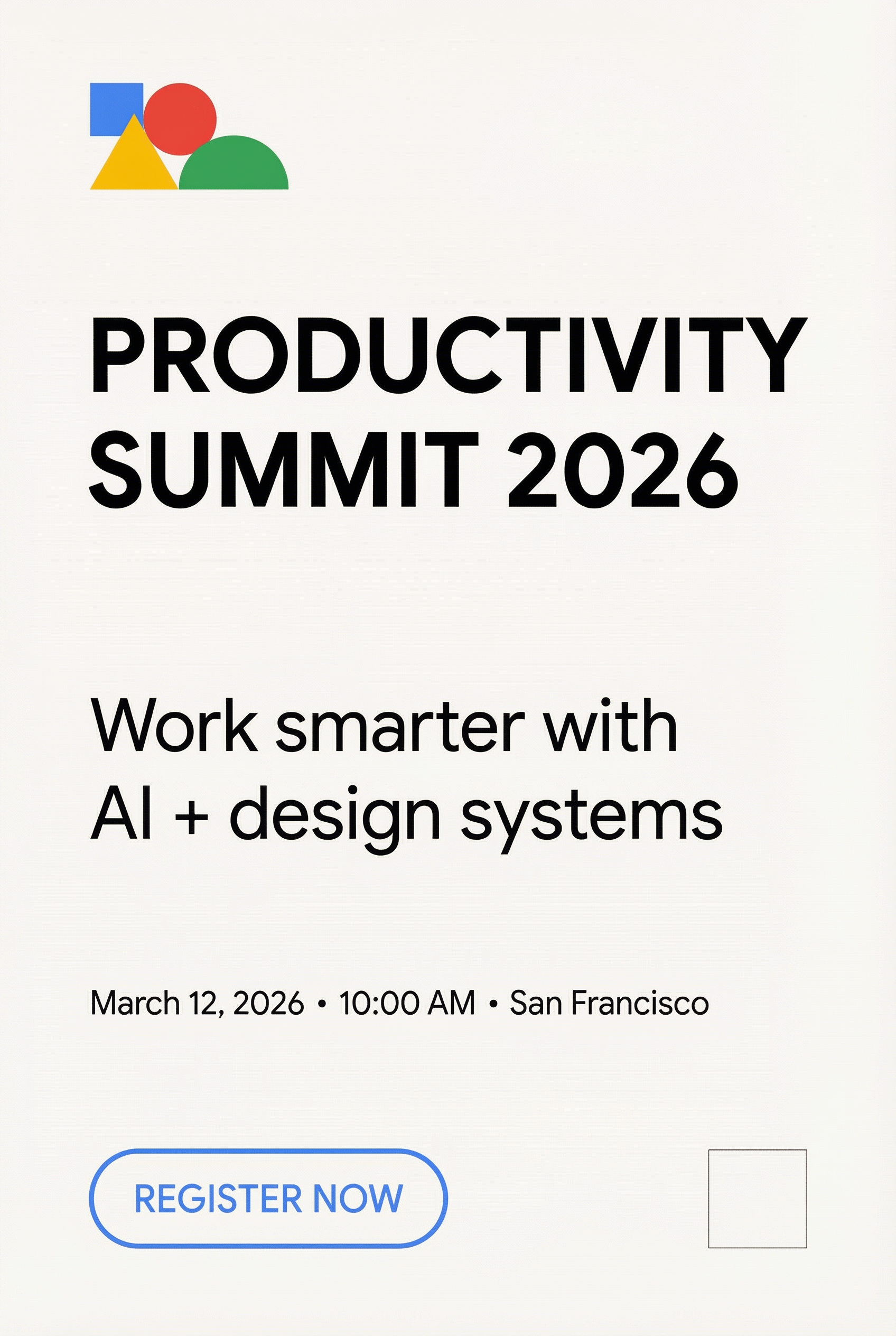 Generate a clean, Google-style modern poster on a warm white background using a strict grid, generous whitespace, and bold Helvetica/Google Sans–like typography, with a subtle abstract geometric accent in Google primary colors (blue #4285F4, red #EA4335, yellow #FBBC05, green #34A853) in the top-left, and the exact text centered-left with clear hierarchy: “PRODUCTIVITY SUMMIT 2026” (huge bold), “Work smarter with AI + design systems” (medium), “March 12, 2026 • 10:00 AM • San Francisco” (small), and a bottom CTA “REGISTER NOW” inside a simple rounded rectangle, plus a small empty QR placeholder box bottom-right; output 1080×1350, ultra-sharp, high contrast, minimal, no mockup, no extra text, no logos, no watermark.